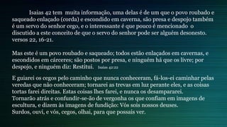 Isaias 42 tem muita informação, uma delas é de um que o povo roubado e
saqueado enlaçado (corda) e escondido em caverna, são presa e despojo também
é um servo do senhor cego, e o interessante é que pouco é mencionado o
discutido a este conceito de que o servo do senhor pode ser alguém desonesto.
versos 22, 16-21.
Mas este é um povo roubado e saqueado; todos estão enlaçados em cavernas, e
escondidos em cárceres; são postos por presa, e ninguém há que os livre; por
despojo, e ninguém diz: Restitui. Isaias 42:22
E guiarei os cegos pelo caminho que nunca conheceram, fá-los-ei caminhar pelas
veredas que não conheceram; tornarei as trevas em luz perante eles, e as coisas
tortas farei direitas. Estas coisas lhes farei, e nunca os desampararei.
Tornarão atrás e confundir-se-ão de vergonha os que confiam em imagens de
escultura, e dizem às imagens de fundição: Vós sois nossos deuses.
Surdos, ouvi, e vós, cegos, olhai, para que possais ver.
 