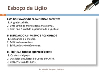 I. OS DONS NÃO SÃO PARA ELITIZAR O CRENTE
1. A igreja coríntia.
2. Uma igreja de muitos dons, mas carnal.
3. Dom não é sinal de superioridade espiritual.
II. EDIFICANDO A SI MESMO E AOS OUTROS
1. Edificando a si mesmo.
2. Edificando os outros.
3. Edificando até o não crente.
III. EDIFICAR TODO O CORPO DE CRISTO
1. Os dons na igreja.
2. Os sábios arquitetos do Corpo de Cristo.
3. Despenseiros dos dons.
Esboço da Lição
Pr. Moisés Sampaio de Paula
10
 