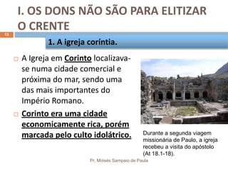 I. OS DONS NÃO SÃO PARA ELITIZAR
O CRENTE
Pr. Moisés Sampaio de Paula
13
 A Igreja em Corinto localizava-
se numa cidade comercial e
próxima do mar, sendo uma
das mais importantes do
Império Romano.
 Corinto era uma cidade
economicamente rica, porém
marcada pelo culto idolátrico.
1. A igreja coríntia.
Durante a segunda viagem
missionária de Paulo, a igreja
recebeu a visita do apóstolo
(At 18.1-18).
 