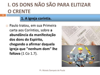I. OS DONS NÃO SÃO PARA ELITIZAR
O CRENTE
Pr. Moisés Sampaio de Paula
14
 Paulo tratou, em sua Primeira
carta aos Coríntios, sobre a
abundância da manifestação
dos dons do Espírito,
chegando a afirmar daquela
igreja que "nenhum dom" lhe
faltava (1 Co 1.7).
1. A igreja coríntia.
 