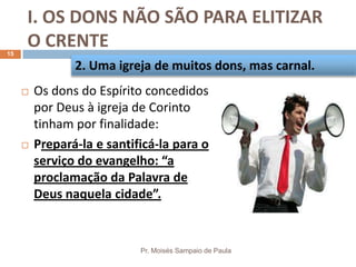 I. OS DONS NÃO SÃO PARA ELITIZAR
O CRENTE
Pr. Moisés Sampaio de Paula
15
 Os dons do Espírito concedidos
por Deus à igreja de Corinto
tinham por finalidade:
 Prepará-la e santificá-la para o
serviço do evangelho: “a
proclamação da Palavra de
Deus naquela cidade”.
2. Uma igreja de muitos dons, mas carnal.
 