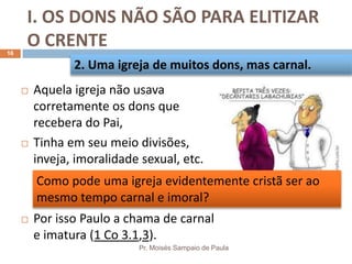 I. OS DONS NÃO SÃO PARA ELITIZAR
O CRENTE
Pr. Moisés Sampaio de Paula
16
 Aquela igreja não usava
corretamente os dons que
recebera do Pai,
 Tinha em seu meio divisões,
inveja, imoralidade sexual, etc.
 Por isso Paulo a chama de carnal
e imatura (1 Co 3.1,3).
2. Uma igreja de muitos dons, mas carnal.
Como pode uma igreja evidentemente cristã ser ao
mesmo tempo carnal e imoral?
 