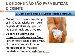I. OS DONS NÃO SÃO PARA ELITIZAR
O CRENTE
Pr. Moisés Sampaio de Paula
18
 Muitos creem erroneamente que
os irmãos agraciados com dons
da parte de Deus são, por isso,
mais espirituais que os outros.
 Os dons do Espírito são
concedidos pela graça de Deus.
Por ser resultado da graça divina,
não recebemos tais dons por
méritos próprios, mas pela
bondade e misericórdia de Deus.
3. Dom não é sinal de superioridade espiritual.
 