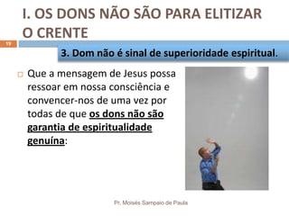 I. OS DONS NÃO SÃO PARA ELITIZAR
O CRENTE
Pr. Moisés Sampaio de Paula
19
 Que a mensagem de Jesus possa
ressoar em nossa consciência e
convencer-nos de uma vez por
todas de que os dons não são
garantia de espiritualidade
genuína:
3. Dom não é sinal de superioridade espiritual.
 