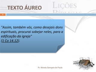 TEXTO ÁUREO
Pr. Moisés Sampaio de Paula
2
"Assim, também vós, como desejais dons
espirituais, procurai sobejar neles, para a
edificação da igreja"
(1 Co 14.12).
 