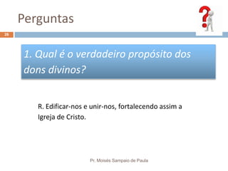 Perguntas
Pr. Moisés Sampaio de Paula
26
1. Qual é o verdadeiro propósito dos
dons divinos?
R. Edificar-nos e unir-nos, fortalecendo assim a
Igreja de Cristo.
 