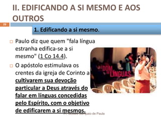 II. EDIFICANDO A SI MESMO E AOS
OUTROS
Pr. Moisés Sampaio de Paula
29
 Paulo diz que quem "fala língua
estranha edifica-se a si
mesmo" (1 Co 14.4).
 O apóstolo estimulava os
crentes da igreja de Corinto a
cultivarem sua devoção
particular a Deus através do
falar em línguas concedidas
pelo Espírito, com o objetivo
de edificarem a si mesmos.
1. Edificando a si mesmo.
 