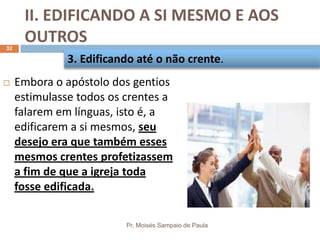 II. EDIFICANDO A SI MESMO E AOS
OUTROS
Pr. Moisés Sampaio de Paula
32
 Embora o apóstolo dos gentios
estimulasse todos os crentes a
falarem em línguas, isto é, a
edificarem a si mesmos, seu
desejo era que também esses
mesmos crentes profetizassem
a fim de que a igreja toda
fosse edificada.
3. Edificando até o não crente.
 