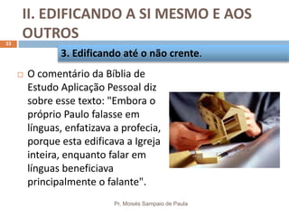 II. EDIFICANDO A SI MESMO E AOS
OUTROS
Pr. Moisés Sampaio de Paula
33
 O comentário da Bíblia de
Estudo Aplicação Pessoal diz
sobre esse texto: "Embora o
próprio Paulo falasse em
línguas, enfatizava a profecia,
porque esta edificava a Igreja
inteira, enquanto falar em
línguas beneficiava
principalmente o falante".
3. Edificando até o não crente.
 