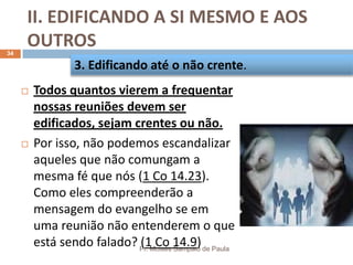 II. EDIFICANDO A SI MESMO E AOS
OUTROS
Pr. Moisés Sampaio de Paula
34
 Todos quantos vierem a frequentar
nossas reuniões devem ser
edificados, sejam crentes ou não.
 Por isso, não podemos escandalizar
aqueles que não comungam a
mesma fé que nós (1 Co 14.23).
Como eles compreenderão a
mensagem do evangelho se em
uma reunião não entenderem o que
está sendo falado? (1 Co 14.9)
3. Edificando até o não crente.
 