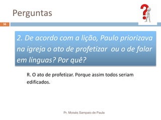 Perguntas
Pr. Moisés Sampaio de Paula
36
2. De acordo com a lição, Paulo priorizava
na igreja o ato de profetizar ou o de falar
em línguas? Por quê?
R. O ato de profetizar. Porque assim todos seriam
edificados.
 