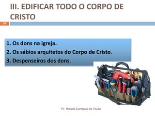 III. EDIFICAR TODO O CORPO DE
CRISTO
Pr. Moisés Sampaio de Paula
38
1. Os dons na igreja.
2. Os sábios arquitetos do Corpo de Cristo.
3. Despenseiros dos dons.
 