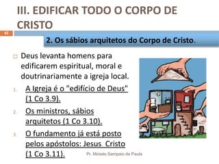 III. EDIFICAR TODO O CORPO DE
CRISTO
Pr. Moisés Sampaio de Paula
42
 Deus levanta homens para
edificarem espiritual, moral e
doutrinariamente a igreja local.
1. A Igreja é o "edifício de Deus"
(1 Co 3.9).
2. Os ministros, sábios
arquitetos (1 Co 3.10).
3. O fundamento já está posto
pelos apóstolos: Jesus Cristo
(1 Co 3.11).
2. Os sábios arquitetos do Corpo de Cristo.
 