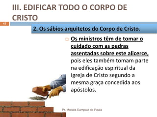 III. EDIFICAR TODO O CORPO DE
CRISTO
Pr. Moisés Sampaio de Paula
43
 Os ministros têm de tomar o
cuidado com as pedras
assentadas sobre este alicerce,
pois eles também tomam parte
na edificação espiritual da
Igreja de Cristo segundo a
mesma graça concedida aos
apóstolos.
2. Os sábios arquitetos do Corpo de Cristo.
 