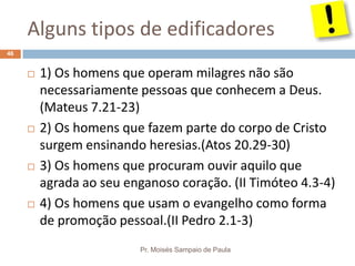 Alguns tipos de edificadores
Pr. Moisés Sampaio de Paula
46
 1) Os homens que operam milagres não são
necessariamente pessoas que conhecem a Deus.
(Mateus 7.21-23)
 2) Os homens que fazem parte do corpo de Cristo
surgem ensinando heresias.(Atos 20.29-30)
 3) Os homens que procuram ouvir aquilo que
agrada ao seu enganoso coração. (II Timóteo 4.3-4)
 4) Os homens que usam o evangelho como forma
de promoção pessoal.(II Pedro 2.1-3)
 