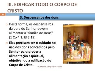 III. EDIFICAR TODO O CORPO DE
CRISTO
Pr. Moisés Sampaio de Paula
49
 Desta forma, os despenseiros
da obra do Senhor devem
alimentar a "família de Deus"
(1 Co 4.1; Ef 2.19).
 Eles precisam ter o cuidado no
uso dos dons concedidos pelo
Senhor para prover a
alimentação espiritual,
objetivando a edificação do
Corpo de Cristo.
3. Despenseiros dos dons.
 