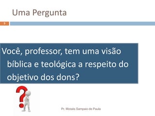 Uma Pergunta
Você, professor, tem uma visão
bíblica e teológica a respeito do
objetivo dos dons?
Pr. Moisés Sampaio de Paula
5
 