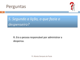 Perguntas
Pr. Moisés Sampaio de Paula
54
5. Segundo a lição, o que fazia o
despenseiro?
R. Era a pessoa responsável por administrar a
despensa.
 