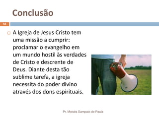 Conclusão
Pr. Moisés Sampaio de Paula
55
 A Igreja de Jesus Cristo tem
uma missão a cumprir:
proclamar o evangelho em
um mundo hostil às verdades
de Cristo e descrente de
Deus. Diante desta tão
sublime tarefa, a igreja
necessita do poder divino
através dos dons espirituais.
 