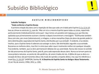 Subsídio Bibliológico
Pr. Moisés Sampaio de Paula
57
A U X Í L I O B I B L I O G R Á F I C O I
Subsídio Teológico
"Dado conforme o Espírito Deseja
A primeira relação dos dons com a repetição do fato que cada um é dado pelo Espírito (1 Co 12.8-10)
leva ao clímax no versículo 11, que diz: 'Mas um só e o mesmo Espírito opera todas as coisas, repartindo
particularmente [individualmente] como quer'. Aqui temos um paralelo com Hebreus 2.4, que fala dos
apóstolos que primeiramente ouviram o Senhor e depois transmitiram a mensagem: 'Testificando também
Deus com eles, por sinais [sobrenaturais], e milagres, e várias maravilhas [tipos de obras de grande poder] e
dons [distribuições separadas] do Espírito Santo, distribuídos por sua vontade'. É evidente, à luz destes
trechos, que o Espírito Santo é soberano ao outorgar os dons. São distribuídos segundo a sua vontade.
Buscamos os melhores dons, mas Ele é o único que sabe o que é realmente melhor em qualquer situação.
Fica evidente, também, que os dons permanecem debaixo de sua autoridade. Nunca são nossos no sentido
de não precisarmos do Espírito Santo, pela fé, para cada expressão desses dons. Nunca se tornam parte da
nossa própria natureza, ao ponto de não perdê-los, de serem tirados de nós. A Bíblia diz que os dons e a
vocação de Deus são permanentes (Deus não muda de opinião a respeito deles), mas aqui há referência a
Israel (Rm 11.28,29)" (HORTON, Stanley M. A Doutrina do Espírito Santo no Antigo e Novo Testamento.
12.ed. Rio de Janeiro: CPAD, 2012, p. 230).
 