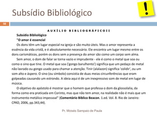 Subsídio Bibliológico
Pr. Moisés Sampaio de Paula
58
A U X Í L I O B I B L I O G R Á F I C O I I
Subsídio Bibliológico
"O amor é essencial
Os dons têm um lugar especial na igreja e são muito úteis. Mas o amor representa a
essência da vida cristã, e é absolutamente necessário. Ele encontra um lugar mesmo entre os
dons carismáticos, porém os dons sem a presença do amor são como um corpo sem alma.
Sem amor, o dom de falar se torna vazio e imprudente - ele é como o metal que soa ou
como o sino que tine. O metal que soa ('gongo barulhento') significa que um pedaço de metal
não lavrado ou gongo usado para chamar a atenção. Tinir (alalazon) significa 'colidir', ou um
som alto e áspero. O sino (ou símbolo) consistia de duas meias circunferências que eram
golpeadas causando um estrondo. A ideia aqui é de um inexpressivo som de metal em lugar de
música.
O objetivo do apóstolo é mostrar que o homem que professa o dom da glossolalia, da
forma como era praticada em Corinto, mas que não tem amor, na realidade não é mais que um
instrumento metálico impessoal" (Comentário Bíblico Beacon. 1.ed. Vol. 8. Rio de Janeiro:
CPAD, 2006, pp.343,44).
 