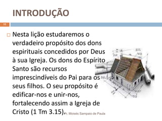 INTRODUÇÃO
Pr. Moisés Sampaio de Paula
11
 Nesta lição estudaremos o
verdadeiro propósito dos dons
espirituais concedidos por Deus
à sua Igreja. Os dons do Espírito
Santo são recursos
imprescindíveis do Pai para os
seus filhos. O seu propósito é
edificar-nos e unir-nos,
fortalecendo assim a Igreja de
Cristo (1 Tm 3.15).
 