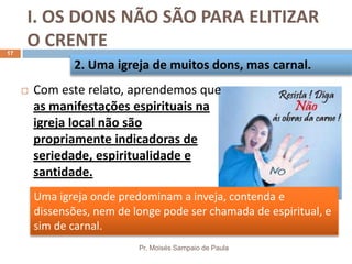 I. OS DONS NÃO SÃO PARA ELITIZAR
O CRENTE
Pr. Moisés Sampaio de Paula
17
 Com este relato, aprendemos que
as manifestações espirituais na
igreja local não são
propriamente indicadoras de
seriedade, espiritualidade e
santidade.
2. Uma igreja de muitos dons, mas carnal.
Uma igreja onde predominam a inveja, contenda e
dissensões, nem de longe pode ser chamada de espiritual, e
sim de carnal.
 