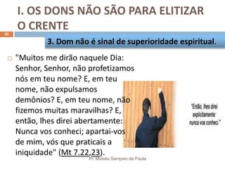 I. OS DONS NÃO SÃO PARA ELITIZAR
O CRENTE
Pr. Moisés Sampaio de Paula
20
 "Muitos me dirão naquele Dia:
Senhor, Senhor, não profetizamos
nós em teu nome? E, em teu
nome, não expulsamos
demônios? E, em teu nome, não
fizemos muitas maravilhas? E,
então, lhes direi abertamente:
Nunca vos conheci; apartai-vos
de mim, vós que praticais a
iniquidade" (Mt 7.22,23).
3. Dom não é sinal de superioridade espiritual.
 