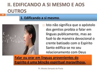 II. EDIFICANDO A SI MESMO E AOS
OUTROS
Pr. Moisés Sampaio de Paula
30
 Isto não significa que o apóstolo
dos gentios proibia o falar em
línguas publicamente, mas ao
fazê-lo de maneira devocional o
crente batizado com o Espírito
Santo edifica-se no seu
relacionamento com Deus
1. Edificando a si mesmo.
Falar ou orar em línguas provenientes do
Espírito é uma bênção espiritual maravilhosa.
 