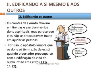 II. EDIFICANDO A SI MESMO E AOS
OUTROS
Pr. Moisés Sampaio de Paula
31
 Os crentes de Corinto falavam
em línguas e exerciam vários
dons espirituais, mas parece que
eles não se preocupavam muito
em ajudar as pessoas.
 Por isso, o apóstolo lembra que
os dons só têm razão de existir
quando o portador preocupa-se
com a edificação da vida do
outro irmão em Cristo (1 Co
14.12).
2. Edificando os outros.
 