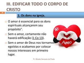 III. EDIFICAR TODO O CORPO DE
CRISTO
Pr. Moisés Sampaio de Paula
40
 O amor é essencial para os dons
espirituais alcançarem seu
propósito".
 Sem o amor, certamente não
haverá edificação (1 Co 13).
 Sem o amor de Deus nos tornamos
egoístas e acabamos por colocar
nossos interesses em primeiro
lugar.
1. Os dons na igreja.
 