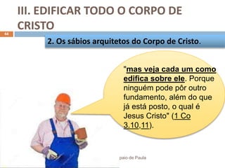 III. EDIFICAR TODO O CORPO DE
CRISTO
Pr. Moisés Sampaio de Paula
44
2. Os sábios arquitetos do Corpo de Cristo.
"mas veja cada um como
edifica sobre ele. Porque
ninguém pode pôr outro
fundamento, além do que
já está posto, o qual é
Jesus Cristo" (1 Co
3.10,11).
 
