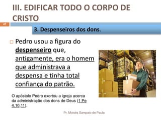 III. EDIFICAR TODO O CORPO DE
CRISTO
Pr. Moisés Sampaio de Paula
47
 Pedro usou a figura do
despenseiro que,
antigamente, era o homem
que administrava a
despensa e tinha total
confiança do patrão.
3. Despenseiros dos dons.
O apóstolo Pedro exortou a igreja acerca
da administração dos dons de Deus (1 Pe
4.10,11).
 