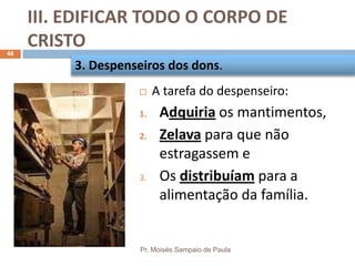 III. EDIFICAR TODO O CORPO DE
CRISTO
Pr. Moisés Sampaio de Paula
48
 A tarefa do despenseiro:
1. Adquiria os mantimentos,
2. Zelava para que não
estragassem e
3. Os distribuíam para a
alimentação da família.
3. Despenseiros dos dons.
 
