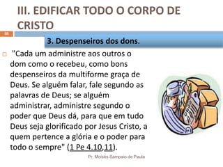 III. EDIFICAR TODO O CORPO DE
CRISTO
Pr. Moisés Sampaio de Paula
50
 "Cada um administre aos outros o
dom como o recebeu, como bons
despenseiros da multiforme graça de
Deus. Se alguém falar, fale segundo as
palavras de Deus; se alguém
administrar, administre segundo o
poder que Deus dá, para que em tudo
Deus seja glorificado por Jesus Cristo, a
quem pertence a glória e o poder para
todo o sempre" (1 Pe 4.10,11).
3. Despenseiros dos dons.
 