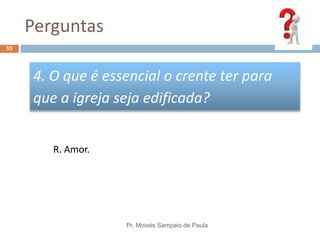 Perguntas
Pr. Moisés Sampaio de Paula
53
4. O que é essencial o crente ter para
que a igreja seja edificada?
R. Amor.
 