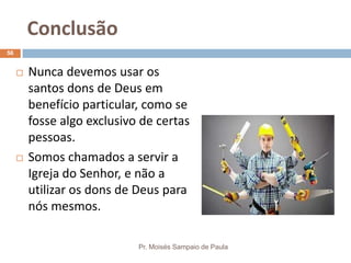 Conclusão
Pr. Moisés Sampaio de Paula
56
 Nunca devemos usar os
santos dons de Deus em
benefício particular, como se
fosse algo exclusivo de certas
pessoas.
 Somos chamados a servir a
Igreja do Senhor, e não a
utilizar os dons de Deus para
nós mesmos.
 