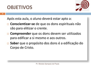 OBJETIVOS
Pr. Moisés Sampaio de Paula
6
Após esta aula, o aluno deverá estar apto a:
 Conscientizar-se de que os dons espirituais não
são para elitizar o crente.
 Compreender que os dons devem ser utilizados
para edificar a si mesmo e aos outros.
 Saber que o propósito dos dons é a edificação do
Corpo de Cristo.
 