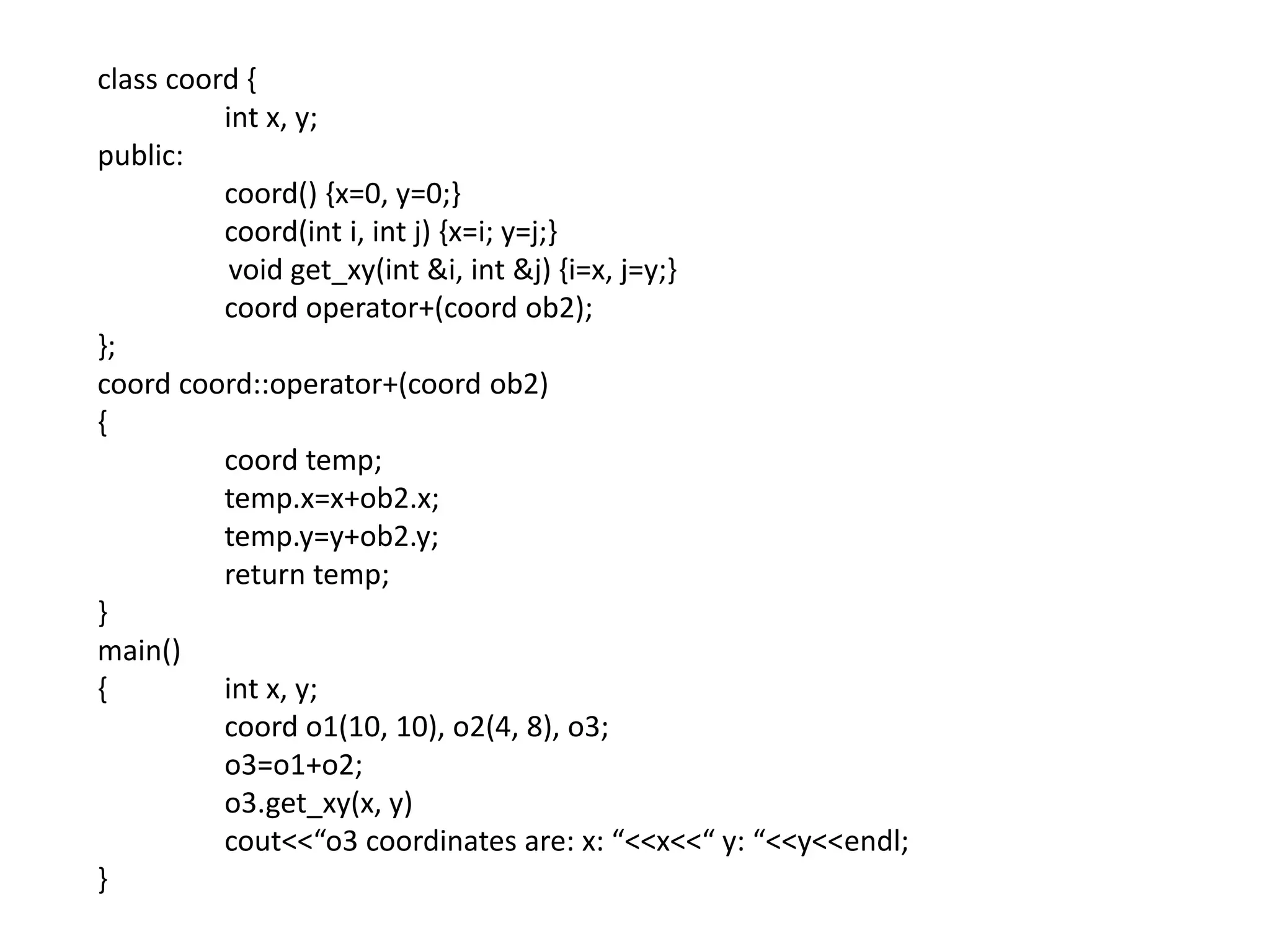 class coord {
int x, y;
public:
coord() {x=0, y=0;}
coord(int i, int j) {x=i; y=j;}
void get_xy(int &i, int &j) {i=x, j=y;}
coord operator+(coord ob2);
};
coord coord::operator+(coord ob2)
{
coord temp;
temp.x=x+ob2.x;
temp.y=y+ob2.y;
return temp;
}
main()
{ int x, y;
coord o1(10, 10), o2(4, 8), o3;
o3=o1+o2;
o3.get_xy(x, y)
cout<<“o3 coordinates are: x: “<<x<<“ y: “<<y<<endl;
}