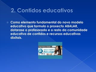    Como elemento fundamental do novo modelo
    educativo que formula o proxecto ABALAR,
    dotarase o profesorado e o resto da comunidade
    educativa de contidos e recursos educativos
    dixitais.
 