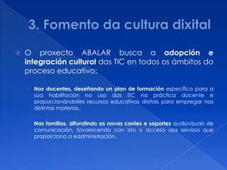    O proxecto ABALAR busca a adopción e
    integración cultural das TIC en todos os ámbitos do
    proceso educativo:

    › Nos docentes, deseñando un plan de formación específico para a
      súa habilitación no uso das TIC na práctica docente e
      proporcionándolles recursos educativos dixitais para empregar nas
      distintas materias.

    › Nas familias, difundindo as novas canles e soportes audiovisuais de
      comunicación, favorecendo con isto o acceso aos servizos que
      proporciona a eadministración.
 