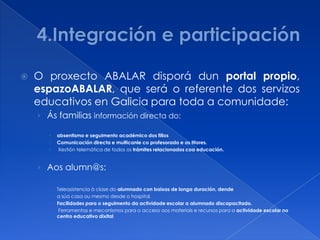    O proxecto ABALAR disporá dun portal propio,
    espazoABALAR, que será o referente dos servizos
    educativos en Galicia para toda a comunidade:
    › Ás familias información directa do:

          absentismo e seguimento académico dos fillos
          Comunicación directa e multicanle co profesorado e os titores.
          Xestión telemática de todos os trámites relacionados coa educación.


    › Aos alumn@s:

          Teleasistencia á clase do alumnado con baixas de longa duración, dende
          a súa casa ou mesmo desde o hospital.
          Facilidades para o seguimento da actividade escolar a alumnado discapacitado.
           Ferramentas e mecanismos para o acceso aos materiais e recursos para a actividade escolar no
           centro educativo dixital
 