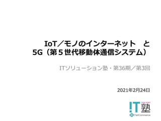 ITソリューション塾・第36期／第3回
IoT／モノのインターネット と
5G（第５世代移動体通信システム）
2021年2月24日
 