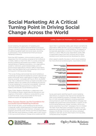 Social Marketing At A Critical
Turning Point in Driving Social
Change Across the World
                                                                     London, England and Washington, D.C. (August 16, 2011)



Social marketing, the application of marketing and                 report that it is somewhat widely used. Almost one-half of all
communications to support personal behavior and social             respondents (48%) see their country as trailblazers in setting
change, is poised to become an increasingly important tool         best and new practices in social marketing. This appears to
for addressing global health and social issues, according          be especially applicable to countries in Europe and North
to participants in the 2nd World Non-Proﬁt and Social              America, in which 76% of survey respondents reside. 39%
Marketing Conference.                                              of respondents report that their countries tend to adopt
                                                                   standard social marketing practices developed by others.
More than 600 marketers, communications experts, and
researchers from 40 countries convened at the Conference           When asked to identify the areas in which social marketing
in Dublin, Ireland, on April 11-12, 2011. In a survey conducted    has most advanced societal progress, respondents named:
among Conference participants and invitees—including
representatives of leading corporations, civic organizations,
                                                                          Tobacco prevention/                                  64%
academic institutions, governmental entities, and non-                              cessation
governmental organizations (NGOs)—84% of respondents
                                                                      Global health epidemics
report that they believe that social marketing is at a critical                 (HIV/AIDS, malaria,                      40%
                                                                              tuberculosis, cholera)
turning point in driving social change.
                                                                            Transportation and
                                                                                  trafﬁc safety                       38%
“The survey ﬁndings demonstrate that social marketing is
increasingly recognized and applied as a proven approach for            Substance and alcohol
public and private sector organizations to apply in helping to               abuse prevention,                     36%
                                                                        cessation and recovery
improve social ills,” concluded Jeff French, Ph.D., the WSMC
                                                                                 Chronic illness
Chair. “But, as 88 percent of those surveyed concluded, social                    (cancer, diabetes,               36%
                                                                                     heart disease)
marketers need to do a better job of marketing the practice
of social marketing for its promise to be realized,” observed      Environmental stewardship/                   34%
                                                                                 sustainability
Tom Beall, Global Managing Director of Ogilvy Public
Relations Worldwide’s Social Marketing practice.
                                                                                         Obesity             32%

Ogilvy Public Relations Worldwide, in collaboration with
The Conference People, respectively the title sponsor and
organizer of the Dublin conference, conducted the survey           Survey participants identiﬁed speciﬁc social marketing
to examine trends, issues, and priorities for the future.          interventions or programs that have set the standard for
Additional results are highlighted below.                          other social marketing programs. Examples cited include
                                                                   the U.S. truth campaign targeted to smoking prevention
                                                                   among American youth; the UK RecycleNow campaign that
Many Success Stories Lay the Foundation for                        engages both government and businesses in support of real
Successful Social Marketing Initiatives                            environmental behavioral change; Australia’s various skin
Over the last 40 years, social marketing has become an             cancer prevention/“sun smart” campaigns; the U.S.-initiated
increasingly widely-utilized approach to propel awareness          The Heart Truth®/Red Dress campaign focused on raising
and behavior change-focused initiatives, campaigns, and            awareness and prompting a response to the fact that heart
programs around the world. Almost one-third of respondents         disease is the #1 killer of women; and various campaigns
(31%) feel that social marketing is widely used in their country   targeted to seat belt use and other facets of driving safely
in driving social and behavior change and an additional 53%        conducted across the globe.
 