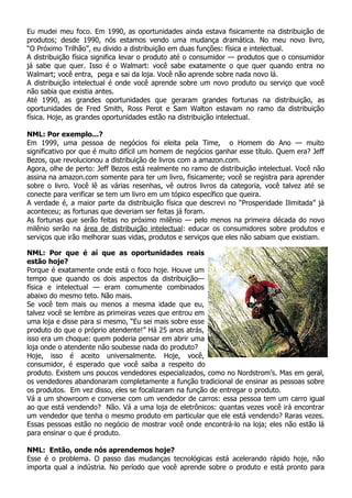 Eu mudei meu foco. Em 1990, as oportunidades ainda estava fisicamente na distribuição de
produtos; desde 1990, nós estamos vendo uma mudança dramática. No meu novo livro,
“O Próximo Trilhão”, eu divido a distribuição em duas funções: física e intelectual.
A distribuição física significa levar o produto até o consumidor — produtos que o consumidor
já sabe que quer. Isso é o Walmart: você sabe exatamente o que quer quando entra no
Walmart; você entra, pega e sai da loja. Você não aprende sobre nada novo lá.
A distribuição intelectual é onde você aprende sobre um novo produto ou serviço que você
não sabia que existia antes.
Até 1990, as grandes oportunidades que geraram grandes fortunas na distribuição, as
oportunidades de Fred Smith, Ross Perot e Sam Walton estavam no ramo da distribuição
física. Hoje, as grandes oportunidades estão na distribuição intelectual.

NML: Por exemplo...?
Em 1999, uma pessoa de negócios foi eleita pela Time, o Homem do Ano — muito
significativo por que é muito difícil um homem de negócios ganhar esse título. Quem era? Jeff
Bezos, que revolucionou a distribuição de livros com a amazon.com.
Agora, olhe de perto: Jeff Bezos está realmente no ramo de distribuição intelectual. Você não
assina na amazon.com somente para ter um livro, fisicamente; você se registra para aprender
sobre o livro. Você lê as várias resenhas, vê outros livros da categoria, você talvez até se
conecte para verificar se tem um livro em um tópico específico que queira.
A verdade é, a maior parte da distribuição física que descrevi no “Prosperidade Ilimitada” já
aconteceu; as fortunas que deveriam ser feitas já foram.
As fortunas que serão feitas no próximo milênio — pelo menos na primeira década do novo
milênio serão na área de distribuição intelectual: educar os consumidores sobre produtos e
serviços que irão melhorar suas vidas, produtos e serviços que eles não sabiam que existiam.

NML: Por que é aí que as oportunidades reais
estão hoje?
Porque é exatamente onde está o foco hoje. Houve um
tempo que quando os dois aspectos da distribuição—
física e intelectual — eram comumente combinados
abaixo do mesmo teto. Não mais.
Se você tem mais ou menos a mesma idade que eu,
talvez você se lembre as primeiras vezes que entrou em
uma loja e disse para si mesmo, “Eu sei mais sobre esse
produto do que o próprio atendente!” Há 25 anos atrás,
isso era um choque: quem poderia pensar em abrir uma
loja onde o atendente não soubesse nada do produto?
Hoje, isso é aceito universalmente. Hoje, você,
consumidor, é esperado que você saiba a respeito do
produto. Existem uns poucos vendedores especializados, como no Nordstrom’s. Mas em geral,
os vendedores abandonaram completamente a função tradicional de ensinar as pessoas sobre
os produtos. Em vez disso, eles se focalizaram na função de entregar o produto.
Vá a um showroom e converse com um vendedor de carros: essa pessoa tem um carro igual
ao que está vendendo? Não. Vá a uma loja de eletrônicos: quantas vezes você irá encontrar
um vendedor que tenha o mesmo produto em particular que ele está vendendo? Raras vezes.
Essas pessoas estão no negócio de mostrar você onde encontrá-lo na loja; eles não estão lá
para ensinar o que é produto.

NML: Então, onde nós aprendemos hoje?
Esse é o problema. O passo das mudanças tecnológicas está acelerando rápido hoje, não
importa qual a indústria. No período que você aprende sobre o produto e está pronto para
 
