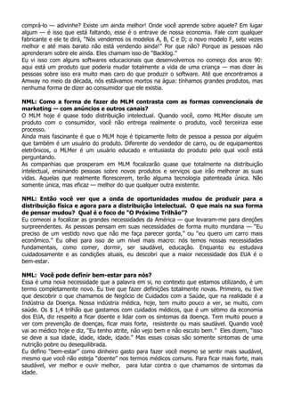 comprá-lo — adivinhe? Existe um ainda melhor! Onde você aprende sobre aquele? Em lugar
algum — é isso que está faltando, esse é o entrave de nossa economia. Fale com qualquer
fabricante e ele te dirá, “Nós vendemos os modelos A, B, C e D; o novo modelo F, sete vezes
melhor e até mais barato não está vendendo ainda!” Por que não? Porque as pessoas não
aprenderam sobre ele ainda. Eles chamam isso de “Backlog.”
Eu vi isso com alguns softwares educacionais que desenvolvemos no começo dos anos 90:
aqui está um produto que poderia mudar totalmente a vida de uma criança — mas dizer às
pessoas sobre isso era muito mais caro do que produzir o software. Até que encontramos a
Amway no meio da década, nós estávamos mortos na água: tínhamos grandes produtos, mas
nenhuma forma de dizer ao consumidor que ele existia.

NML: Como a forma de fazer do MLM contrasta com as formas convencionais de
marketing — com anúncios e outros canais?
O MLM hoje é quase todo distribuição intelectual. Quando você, como MLMer discute um
produto com o consumidor, você não entrega realmente o produto, você terceiriza esse
processo.
Ainda mais fascinante é que o MLM hoje é tipicamente feito de pessoa a pessoa por alguém
que também é um usuário do produto. Diferente do vendedor de carro, ou de equipamentos
eletrônicos, o MLMer é um usuário educado e entusiasta do produto pelo qual você está
perguntando.
As companhias que prosperam em MLM focalizarão quase que totalmente na distribuição
intelectual, ensinando pessoas sobre novos produtos e serviços que irão melhorar as suas
vidas. Aquelas que realmente florescerem, terão alguma tecnologia patenteada única. Não
somente única, mas eficaz — melhor do que qualquer outra existente.

NML: Então você ver que a onda de oportunidades mudou de produzir para a
distribuição física e agora para a distribuição intelectual. O que mais na sua forma
de pensar mudou? Qual é o foco de “O Próximo Trilhão”?
Eu comecei a focalizar as grandes necessidades da América — que levaram-me para direções
surpreendentes. As pessoas pensam em suas necessidades de forma muito mundana — “Eu
preciso de um vestido novo que não me faça parecer gorda,” ou “eu quero um carro mais
econômico.” Eu olhei para isso de um nível mais macro: nós temos nossas necessidades
fundamentais, como comer, dormir, ser saudável, educação. Enquanto eu estudava
cuidadosamente e as condições atuais, eu descobri que a maior necessidade dos EUA é o
bem-estar.

NML: Você pode definir bem-estar para nós?
Essa é uma nova necessidade que a palavra em si, no contexto que estamos utilizando, é um
termo completamente novo. Eu tive que fazer definições totalmente novas. Primeiro, eu tive
que descobrir o que chamamos de Negócio de Cuidados com a Saúde, que na realidade é a
Indústria da Doença. Nossa indústria médica, hoje, tem muito pouco a ver, se muito, com
saúde. Os $ 1,4 trilhão que gastamos com cuidados médicos, que é um sétimo da economia
dos EUA, diz respeito a ficar doente e lidar com os sintomas da doença. Tem muito pouco a
ver com prevenção de doenças, ficar mais forte, resistente ou mais saudável. Quando você
vai ao médico hoje e diz, “Eu tenho atrite, não vejo bem e não escuto bem.” Eles dizem, “isso
se deve a sua idade, idade, idade, idade.” Mas essas coisas são somente sintomas de uma
nutrição pobre ou desequilibrada.
Eu defino “bem-estar” como dinheiro gasto para fazer você mesmo se sentir mais saudável,
mesmo que você não esteja “doente” nos termos médicos comuns. Para ficar mais forte, mais
saudável, ver melhor e ouvir melhor, para lutar contra o que chamamos de sintomas da
idade.
 