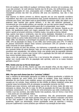 Entre em qualquer casa média em qualquer vizinhança média, converse com as pessoas, veja
o que eles precisam. Se você estivesse fazendo isso há 20 anos, nós verificaríamos que eles
estariam preocupados em viver, preocupados com o trabalho, profissões de seus filhos. A
necessidade primária dos EUA nos primeiros 200 anos era econômica. Isso não é mais
verdade.
Hoje estamos no décimo primeiro ou décimo segundo ano de uma expansão econômica
inacreditável. Aqui está o que encontraríamos hoje, quando entrássemos nas casa: eles têm o
suficiente para comer, eles sabem onde as oportunidades econômicas estão, eles sabem o que
poderiam estar fazendo para ganhar dinheiro, e se eles não estiverem ganhando, é
normalmente por uma escolha positiva, por exemplo, por que eles querem passar mais tempo
com suas famílias. A necessidade primária geral não é a prosperidade, mas a saúde.
No passado, nós associamos pobreza e depressão econômica com doenças. Quando eu era
jovem, nós igualávamos pobre com magro, passando fome. Rico magro era ridículo. Hoje,
pobre e gordo se tornaram sinônimos. A história mudou: rico gordo se tornou ridículo!
Hoje, quanto mais baixo o rendimento, mais nós vemos obesidade. Obesidade é um sintoma
de nutrição pobre. Tipicamente alguém obeso é também deficiente em vitaminas, sofre de
fadiga e artrite ou outros males decorrentes da nutrição pobre.
Desde 1980, nós dobramos a percentagem de pessoas com sobrepeso e obesas nos EUA. Em
1980, 15% da população era obesa; no ano 2000, esse número pulou para 27% -77 milhões
de pessoas clinicamente obesas! Esses números aumentaram 10% em somente 4 anos e
estão crescendo em taxas epidêmicas.
Devido ao excesso de peso das pessoas, nós triplicamos a propensão ao diabetes nos EUA,
com aumento similar de outras doenças. Hoje, em uma época de crescimento e prosperidade
econômica sem precedentes, nós estamos vendo uma grande parte da população sofrendo.
Para mim, aqui está o número mais incrível: 62% a população dos EUA está com sobrepeso.
Esse número também dobrou desde 1980.
Agora, como nós ganhamos a Guerra Fria e nos tornamos tão prósperos — somente para
acabar num mundo onde 62% da população está oprimida, como se os russos tivessem
ganhado a Guerra?

NML: Existe uma luz no fim do túnel aqui?
Mais do que um raio; de fato, mesmo que seja uma situação crítica, ela deu origem a um
setor totalmente novo da economia, um setor muito positivo de onde tirei o título “O Próximo
Trilhão”.

NML: Por que você chama isso de o “próximo” trilhão?
Hoje, a indústria da alimentação representa um trilhão de dólares anualmente; a indústria da
doença responde por outro trilhão ($1,4 trilhão na verdade). Essas duas indústrias se
alimentam de uma forma muito insidiosa, porque uma grande parte das doenças de hoje é
causada por má nutrição. Essas indústrias de dois trilhões de dólares trabalham juntas para
sustentar esses horrorizantes 62% de sobrepeso na população (somente nos EUA).
Olhando para esses números, você pode pensar que um dia, em breve, todos vão estar com
sobrepeso ou obesos. Esse não é o caso. Os 38% da população dos EUA que não estão com
sobrepeso compreendem 10 a 15 milhões de norte-americanos que estão envelhecendo; na
medida e que isso acontece, eles estão ficando mais saudáveis, mais em forma e mais fortes
— mais jovens por uma definição médica.
Essas pessoas representam o novo setor econômico. Eles são primariamente pessoas
prósperas; a primeira coisa que fazem quando começam a ter dinheiro é descobrir uma forma
de ficar mais saudável e eles estão fazendo isso longe de medicamentos. Eles vão para
academias, vigiam sua alimentação, tomam quantidades certas de vitaminas e minerais,
procuram suplementos e outros produtos que melhorem sua sensação de bem-estar.
 