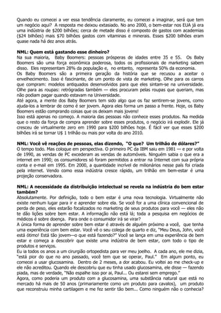 Quando eu comecei a ver essa tendência claramente,     eu comecei a imaginar, será que tem
um negócio aqui? A resposta me deixou extasiado. No    ano 2000, o bem-estar nos EUA já era
uma indústria de $200 bilhões; cerca de metade disso   é composto de gastos com academias
($24 bilhões) mais $70 bilhões gastos com vitaminas    e minerais. Esses $200 bilhões eram
quase nada há dez anos atrás.

NML: Quem está gastando esse dinheiro?
Na sua maioria, Baby Boomers: pessoas prósperas de idades entre 35 e 55. Os Baby
Boomers são uma força econômica poderosa, todos os profissionais de marketing sabem
disso. Eles representam 28% da população e, no entanto, representa 50% da economia.
Os Baby Boomers são a primeira geração da história que se recusou a aceitar o
envelhecimento. Isso é fascinante, de um ponto de vista de marketing. Olhe para os carros
que compram: modelos antiquados desenvolvidos para que eles sintam-se na universidade.
Olhe para as roupas: retrógradas também — eles procuram pelas roupas que queriam, mas
não podiam pagar quando estavam na Universidade.
Até agora, a mente dos Baby Boomers tem sido algo que os faz sentirem-se jovens, como
ajuda-los a lembrar de como é ser jovem. Agora eles forma um passo a frente. Hoje, os Baby
Boomers estão comprando coisas que os deixam mais jovens!
Isso está apenas no começo. A maioria das pessoas não conhece esses produtos. Na medida
que o resto da força de compra aprender sobre esses produtos, o negócio irá explodir. Ele já
cresceu de virtualmente zero em 1990 para $200 bilhões hoje. É fácil ver que esses $200
bilhões irá se tornar U$ 1 trilhão ou mais por volta do ano 2010.

NML: Você vê reações de pessoas, elas dizendo, “O que? Um trilhão de dólares?”
O tempo todo. Mas coloque em perspectiva. O primeiro PC da IBM saiu em 1981 — e por volta
de 1990, as vendas de PC excederam as vendas de automóveis. Ninguém sabia o que era a
internet em 1990; os consumidores só foram permitidos a entrar na Internet com sua própria
conta e e-mail em 1995. Em 2000, a quantidade incrível de milionários nesse país foi criada
pela internet. Vendo como essa indústria cresce rápido, um trilhão em bem-estar é uma
projeção conservadora.

NML: A necessidade da distribuição intelectual se revela na indústria do bem estar
também?
Absolutamente. Por definição, todo o bem estar é uma nova tecnologia. Virtualmente não
existe nenhum lugar para ir e aprender sobre ela. Se você for a uma clínica convencional de
perda de peso, eles estarão focalizados no marketing de seus produtos para você — eles não
te dão lições sobre bem estar. A informação não está lá; toda a pesquisa em negócios de
médicos é sobre doença. Para onde o consumidor irá se virar?
A única forma de aprender sobre bem estar é através de alguém próximo a você, que tenha
uma experiência com bem estar. Você vê o seu colega de quarto e diz, “Meu Deus, John, você
está ótimo! Está tão jovem—o que está fazendo?” Você se lança em uma experiência de bem
estar e começa a descobrir que existe uma indústria de bem estar, com todo o tipo de
produtos e serviços.
Eu ia todos os anos a um cirurgião ortopedista para ver meu joelho. A cada ano, ele me dizia,
“está pior do que no ano passado, você tem que se operar, Paul.” Em algum ponto, eu
comecei a usar glucosamina. Dentro de 2 meses, a dor acabou. Eu voltei ao me check-up e
ele não acreditou. Quando ele descobriu que eu tinha usado glucosamina, ele disse — fazendo
piada, mas de verdade, “Não espalhe isso por ai, Paul... Ou estarei sem emprego.”
Agora, como poderia um produto com a glucosamina, uma substância natural que está no
mercado há mais de 50 anos (primariamente como um produto para cavalos), um produto
que reconstruiu minha cartilagem e me fez sentir tão bem... Como ninguém não o conhecia?
 