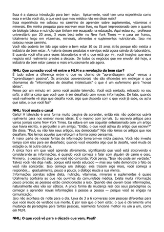 Essa é a clássica introdução para bem estar: tipicamente, você tem uma experiência como
essa e então você diz, o que será que meu médico não me disse mais?
Essa experiência me colocou no caminho de aprender sobre suplementos, vitaminas e
minerais. Em minha pesquisa para escrever esse livro, eu fiquei impressionado com o quanto
de biologia básica e nutrição que tinham me escapado na educação. Aqui estou eu, professor
universitário por 20 anos, 3 vezes best seller no New York Times — e para ser franco,
totalmente leigo em vitaminas, minerais, alimentos e suplementos nutricionais. Isso me
colocou nesse caminho.
Você não poderia ter lido algo sobre o bem estar 10 ou 15 anos atrás porque não existia a
indústria do bem estar. A maioria desses produtos e serviços está agora saindo do laboratório.
E quando você olha para esses laboratórios e vê o que está por vir, você imagina que esse
negócio está realmente prestes a decolar. De todos os negócios que me envolvi até hoje, a
indústria do bem estar parece o mais entusiasmante até agora.

NML: Que conexão você vê entre o MLM e a revolução do bem star?
É tudo sobre a diferença entre o que eu chamo de “aprendizagem ativa” versus a
“aprendizagem passiva”. Os anúncios convencionais não são eficientes em entregar o que
chamamos de “informações de desafios intelectuais” o que é um eufemismo para “novas
idéias”.
Pense por um minuto em como você assiste televisão. Você está sentado, relaxado no seu
sofá; a última coisa que você quer é ser desafiado com novas informações. De fato, quando
você realmente vê algo que desafia você, algo que discorda com o que você já sabe, ou acha
que sabe, o que você faz?

NML: Você muda o canal
Certo! A televisão é uma forma muito passiva de aprender, então nós não podemos usá-la
realmente para nos ensinar novas idéias. É o mesmo com jornais. Eu escrevia artigos para
vários jornais como New York Times. Eu estava em um coquetel entusiasmado com um artigo
que havia escrito, e perguntei a um amigo, “Então, o que você achou do artigo que escrevi?”
Ele disse, “Paul, eu não leio seus artigos, sou democrata!” Nós não lemos os artigos que nos
desafiam. Nós lemos aqueles que reforçam a forma como pensamos.
A maior parte de nossas fontes de informação tornaram-se mídia passiva. Você não investe
tempo com elas para ser desafiado; quando você encontra algo que te desafia, você muda de
estação ou lê outra coluna.
A única hora em que você aprende ativamente, significando que você está absorvendo e
considerando as informações, é quando você começa a falar com alguém de carne e osso.
Primeiro, a pessoa diz algo que você não concorda. Você pensa, “Isso não pode ser verdade.”
Talvez você não diga nada, porque está sendo educado — mas seu rosto demonstra o fato de
você não concordar. Isso começa um diálogo: eles trazem algo mais, você começa a
responder... gradualmente, pouco a pouco, o diálogo muda a sua mente.
Informações corretas sobre dieta, nutrição, vitaminas, minerais e suplementos é quase
totalmente contrária ao que nós ouvimos da comunidade médica. Existe muita informação
pouco precisa; as pessoas estão condicionadas a isso. Quando eles ouvem boas informações,
naturalmente eles vão ser céticos. A única forma de mudança real dos seus paradigmas ou
começar a aprender novas informações é pessoa a pessoa — porque você se engaja na
comunicação.
Isso não acontece da noite para o dia. Leva de 3 a 6 conversas com pessoas diferentes para
que você mude de verdade sua mente. É por isso que o bem estar, o que é claramente uma
mudança de paradigma para tantas pessoas, realmente funciona melhor no um a um, como
em MLM.

NML: O que você vê para a década que vem, Paul?
 