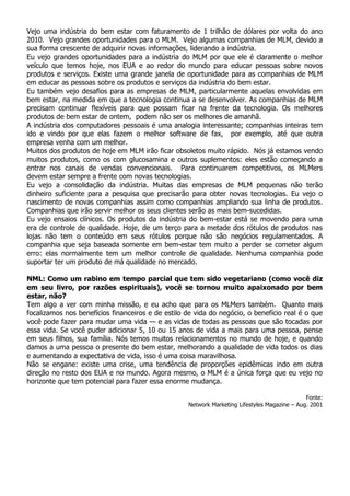 Vejo uma indústria do bem estar com faturamento de 1 trilhão de dólares por volta do ano
2010. Vejo grandes oportunidades para o MLM. Vejo algumas companhias de MLM, devido a
sua forma crescente de adquirir novas informações, liderando a indústria.
Eu vejo grandes oportunidades para a indústria do MLM por que ele é claramente o melhor
veículo que temos hoje, nos EUA e ao redor do mundo para educar pessoas sobre novos
produtos e serviços. Existe uma grande janela de oportunidade para as companhias de MLM
em educar as pessoas sobre os produtos e serviços da indústria do bem estar.
Eu também vejo desafios para as empresas de MLM, particularmente aquelas envolvidas em
bem estar, na medida em que a tecnologia continua a se desenvolver. As companhias de MLM
precisam continuar flexíveis para que possam ficar na frente da tecnologia. Os melhores
produtos de bem estar de ontem, podem não ser os melhores de amanhã.
A indústria dos computadores pessoais é uma analogia interessante; companhias inteiras tem
ido e vindo por que elas fazem o melhor software de fax, por exemplo, até que outra
empresa venha com um melhor.
Muitos dos produtos de hoje em MLM irão ficar obsoletos muito rápido. Nós já estamos vendo
muitos produtos, como os com glucosamina e outros suplementos: eles estão começando a
entrar nos canais de vendas convencionais. Para continuarem competitivos, os MLMers
devem estar sempre a frente com novas tecnologias.
Eu vejo a consolidação da indústria. Muitas das empresas de MLM pequenas não terão
dinheiro suficiente para a pesquisa que precisarão para obter novas tecnologias. Eu vejo o
nascimento de novas companhias assim como companhias ampliando sua linha de produtos.
Companhias que irão servir melhor os seus clientes serão as mais bem-sucedidas.
Eu vejo ensaios clínicos. Os produtos da indústria do bem-estar está se movendo para uma
era de controle de qualidade. Hoje, de um terço para a metade dos rótulos de produtos nas
lojas não tem o conteúdo em seus rótulos porque não são negócios regulamentados. A
companhia que seja baseada somente em bem-estar tem muito a perder se cometer algum
erro: elas normalmente tem um melhor controle de qualidade. Nenhuma companhia pode
suportar ter um produto de má qualidade no mercado.

NML: Como um rabino em tempo parcial que tem sido vegetariano (como você diz
em seu livro, por razões espirituais), você se tornou muito apaixonado por bem
estar, não?
Tem algo a ver com minha missão, e eu acho que para os MLMers também. Quanto mais
focalizamos nos benefícios financeiros e de estilo de vida do negócio, o benefício real é o que
você pode fazer para mudar uma vida — e as vidas de todas as pessoas que são tocadas por
essa vida. Se você puder adicionar 5, 10 ou 15 anos de vida a mais para uma pessoa, pense
em seus filhos, sua família. Nós temos muitos relacionamentos no mundo de hoje, e quando
damos a uma pessoa o presente do bem estar, melhorando a qualidade de vida todos os dias
e aumentando a expectativa de vida, isso é uma coisa maravilhosa.
Não se engane: existe uma crise, uma tendência de proporções epidêmicas indo em outra
direção no resto dos EUA e no mundo. Agora mesmo, o MLM é a única força que eu vejo no
horizonte que tem potencial para fazer essa enorme mudança.

                                                                                              Fonte:
                                                   Network Marketing Lifestyles Magazine – Aug. 2001
 